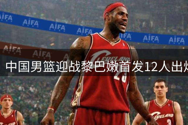 中国男篮迎战黎巴嫩首发12人出炉 延续上轮阵容冲击关键胜利