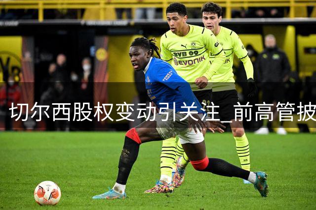 切尔西股权变动引关注 前高管披露俱乐部估值内幕