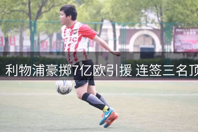 利物浦豪掷7亿欧引援 连签三名顶级球星创纪录