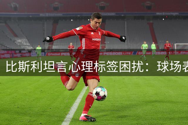 比斯利坦言心理标签困扰：球场表现总被过度解读