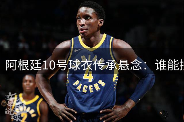 阿根廷10号球衣传承悬念：谁能接过梅西的衣钵？